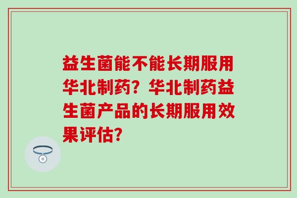 益生菌能不能长期服用华北制药？华北制药益生菌产品的长期服用效果评估？
