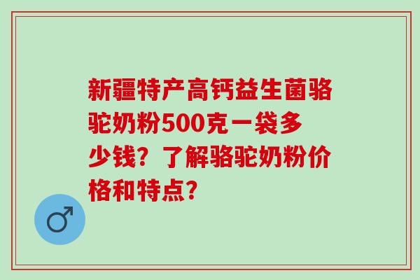 新疆特产高钙益生菌骆驼奶粉500克一袋多少钱？了解骆驼奶粉价格和特点？