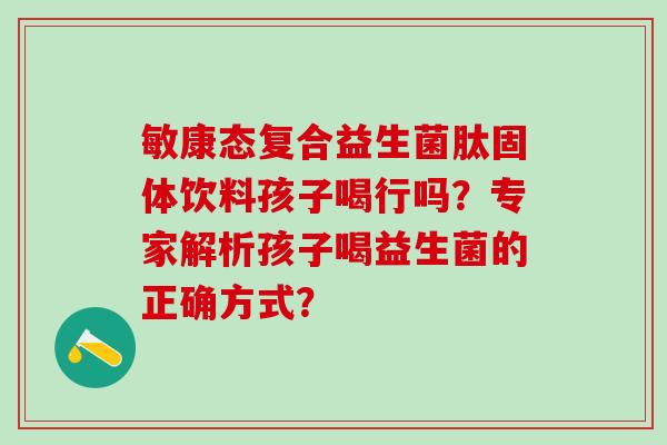 敏康态复合益生菌肽固体饮料孩子喝行吗？专家解析孩子喝益生菌的正确方式？