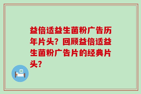 益倍适益生菌粉广告历年片头？回顾益倍适益生菌粉广告片的经典片头？