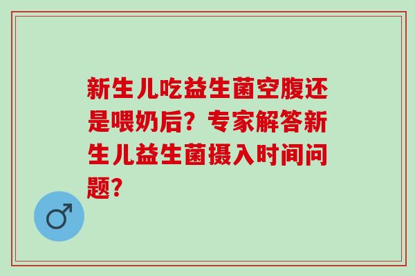 新生儿吃益生菌空腹还是喂奶后？专家解答新生儿益生菌摄入时间问题？
