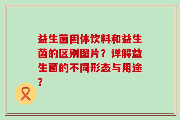 益生菌固体饮料和益生菌的区别图片？详解益生菌的不同形态与用途？