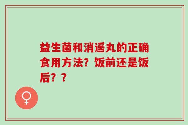 益生菌和消遥丸的正确食用方法？饭前还是饭后？？