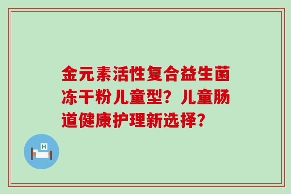 金元素活性复合益生菌冻干粉儿童型？儿童肠道健康护理新选择？