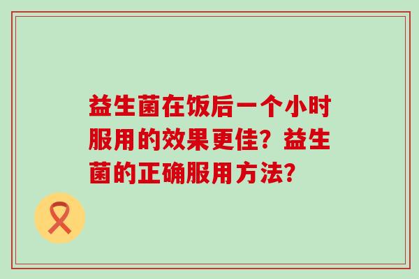 益生菌在饭后一个小时服用的效果更佳？益生菌的正确服用方法？