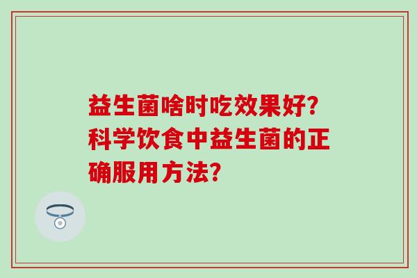 益生菌啥时吃效果好?科学饮食中益生菌的正确服用方法? 益生菌啥时吃效果好?科学饮食中益生菌的正确服用方法?