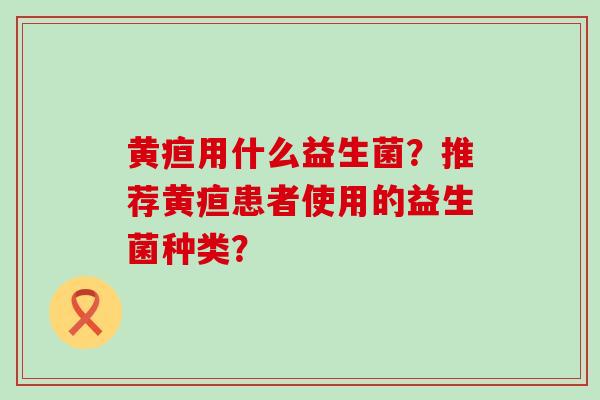 黄疸用什么益生菌?推荐黄疸患者使用的益生菌种类? 黄疸用什么益生菌?推荐黄疸患者使用的益生菌种类?