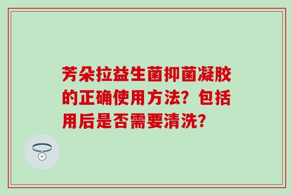 芳朵拉益生菌抑菌凝胶的正确使用方法?包括用后是否需要清洗? 芳朵拉益生菌抑菌凝胶的正确使用方法?包括用后是否需要清洗?