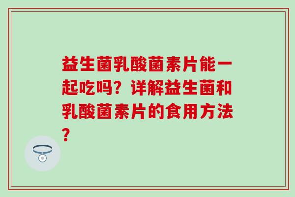 益生菌乳酸菌素片能一起吃吗？详解益生菌和乳酸菌素片的食用方法？