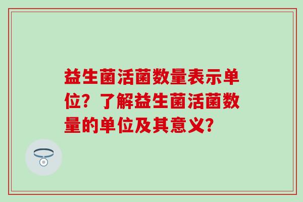 益生菌活菌数量表示单位？了解益生菌活菌数量的单位及其意义？