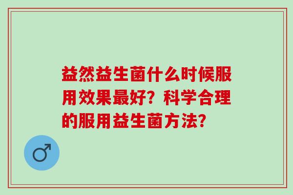 益然益生菌什么时候服用效果好？科学合理的服用益生菌方法？