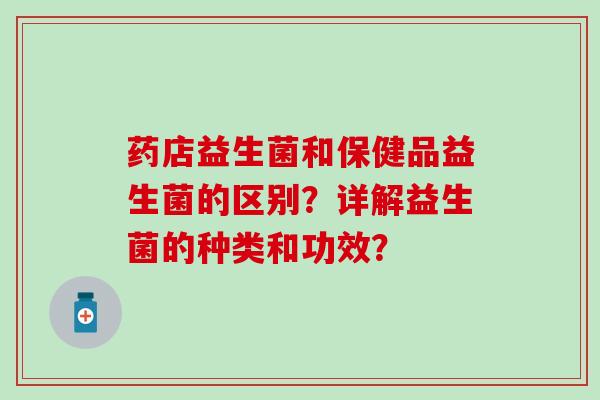 药店益生菌和保健品益生菌的区别？详解益生菌的种类和功效？