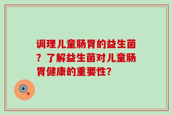 调理儿童肠胃的益生菌？了解益生菌对儿童肠胃健康的重要性？