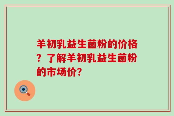 羊初乳益生菌粉的价格？了解羊初乳益生菌粉的市场价？