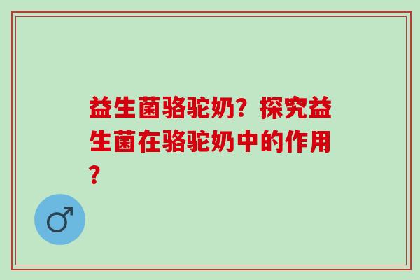 益生菌骆驼奶？探究益生菌在骆驼奶中的作用？
