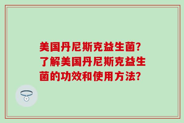 美国丹尼斯克益生菌？了解美国丹尼斯克益生菌的功效和使用方法？