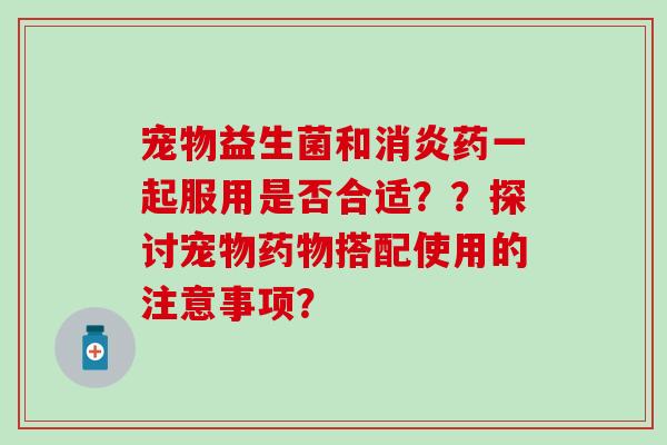 宠物益生菌和药一起服用是否合适？？探讨宠物搭配使用的注意事项？