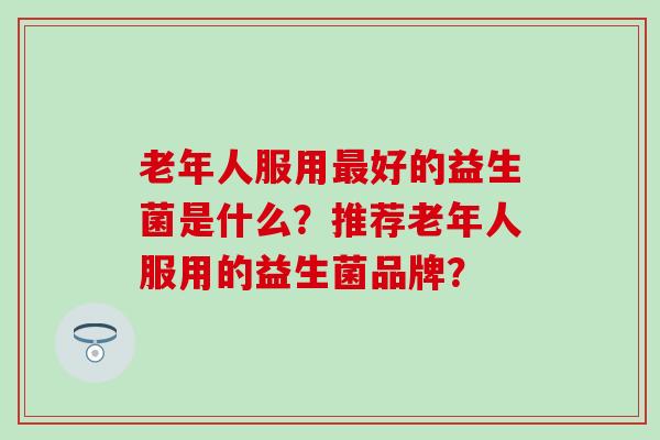 老年人服用好的益生菌是什么？推荐老年人服用的益生菌品牌？