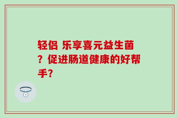 轻侣 乐享喜元益生菌？促进肠道健康的好帮手？