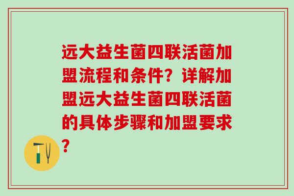 远大益生菌四联活菌加盟流程和条件？详解加盟远大益生菌四联活菌的具体步骤和加盟要求？