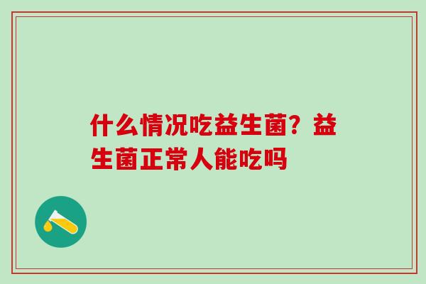 什么情况吃益生菌？益生菌正常人能吃吗