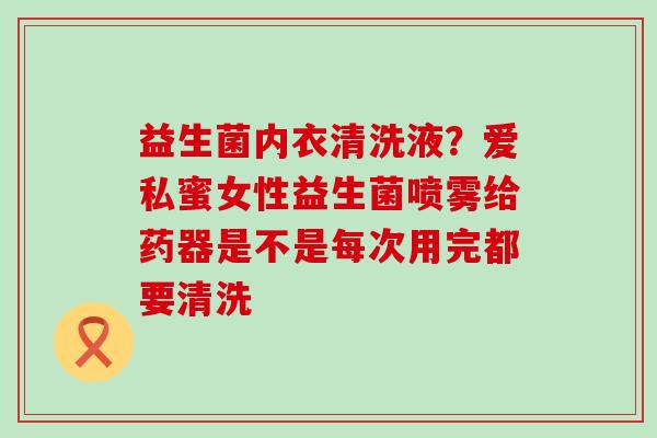 益生菌内衣清洗液？爱私蜜女性益生菌喷雾给药器是不是每次用完都要清洗
