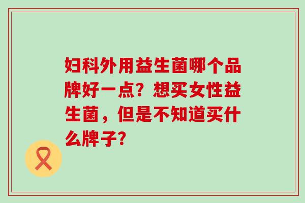 外用益生菌哪个品牌好一点？想买女性益生菌，但是不知道买什么牌子？
