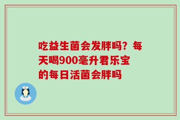 吃益生菌会发胖吗?每天喝900毫升君乐宝的每日活菌会胖吗 吃益生菌会发胖吗?每天喝900毫升君乐宝的每日活菌会胖吗