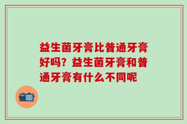 益生菌牙膏比普通牙膏好吗？益生菌牙膏和普通牙膏有什么不同呢