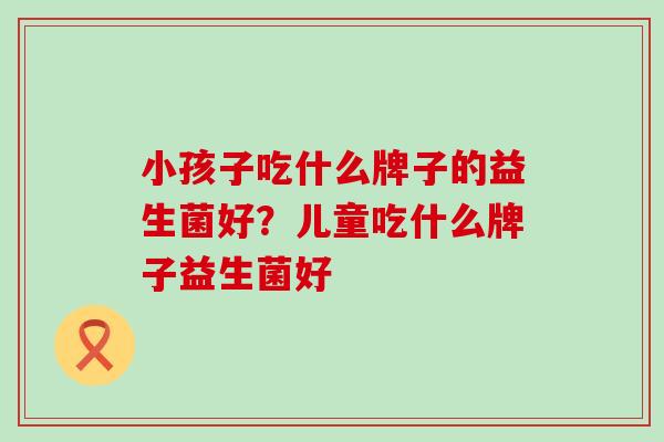 小孩子吃什么牌子的益生菌好？儿童吃什么牌子益生菌好