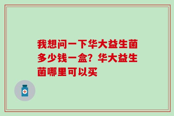 我想问一下华大益生菌多少钱一盒？华大益生菌哪里可以买