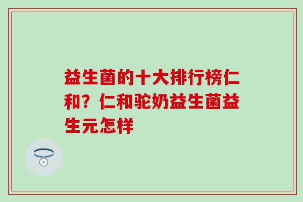 益生菌的十大排行榜仁和？仁和驼奶益生菌益生元怎样