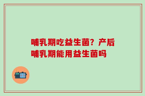哺乳期吃益生菌？产后哺乳期能用益生菌吗