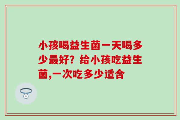 小孩喝益生菌一天喝多少好？给小孩吃益生菌,一次吃多少适合