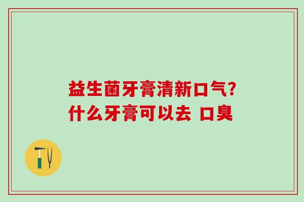 益生菌牙膏清新口气？什么牙膏可以去 