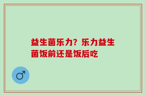 益生菌乐力？乐力益生菌饭前还是饭后吃