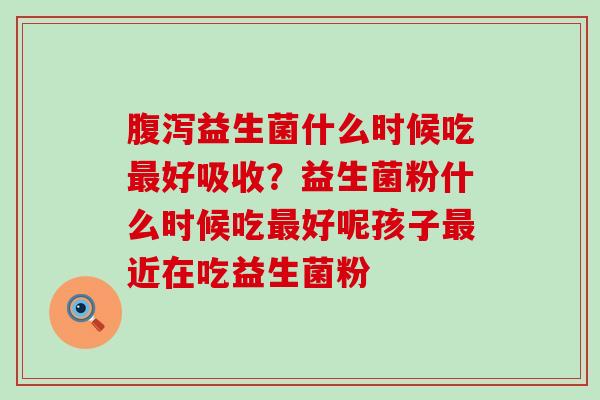 益生菌什么时候吃好吸收？益生菌粉什么时候吃好呢孩子近在吃益生菌粉