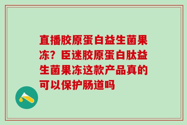 直播胶原蛋白益生菌果冻？臣迷胶原蛋白肽益生菌果冻这款产品真的可以保护肠道吗