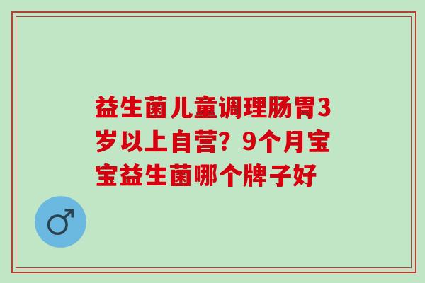 益生菌儿童调理肠胃3岁以上自营？9个月宝宝益生菌哪个牌子好