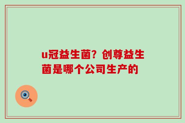 u冠益生菌？创尊益生菌是哪个公司生产的