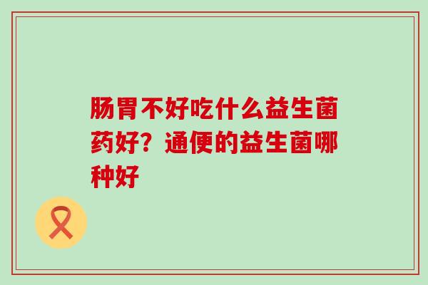 肠胃不好吃什么益生菌药好？通便的益生菌哪种好