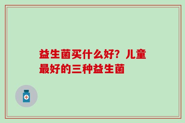 益生菌买什么好？儿童好的三种益生菌