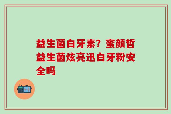 益生菌白牙素？蜜颜皙益生菌炫亮迅白牙粉安全吗