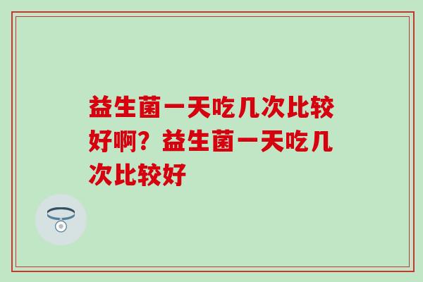 益生菌一天吃几次比较好啊？益生菌一天吃几次比较好