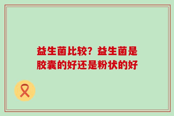 益生菌比较？益生菌是胶囊的好还是粉状的好