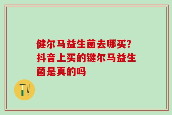 健尔马益生菌去哪买？抖音上买的键尔马益生菌是真的吗