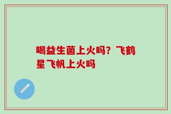 喝益生菌上火吗？飞鹤星飞帆上火吗