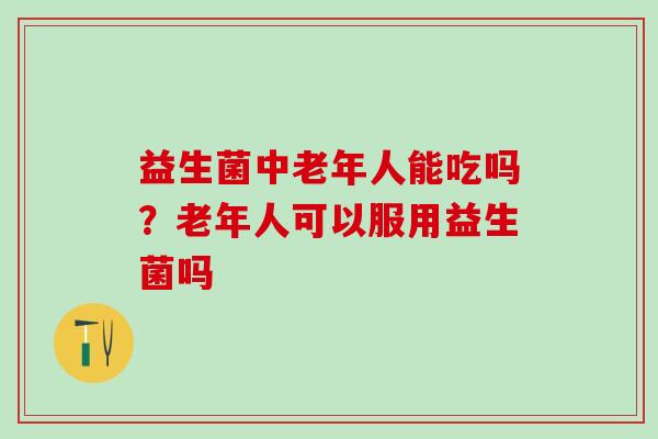 益生菌中老年人能吃吗？老年人可以服用益生菌吗