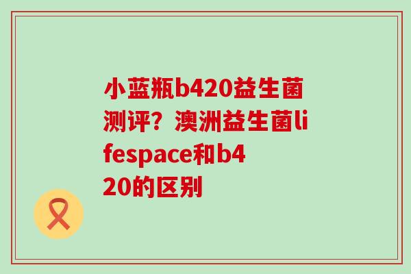 小蓝瓶b420益生菌测评？澳洲益生菌lifespace和b420的区别