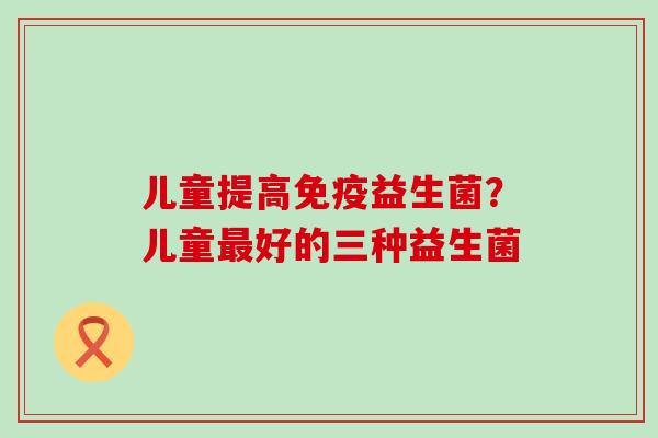 儿童提高益生菌？儿童好的三种益生菌